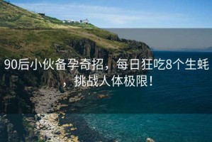 90后小伙備孕奇招，每日狂吃8個生蠔，挑戰人體極限！