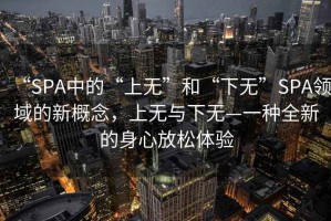 “SPA中的“上無”和“下無”SPA領(lǐng)域的新概念，上無與下無—一種全新的身心放松體驗(yàn)