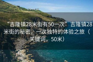 “吉隆鎮28米街有50一次”吉隆鎮28米街的秘密，一次獨特的體驗之旅（關鍵詞，50米）