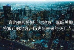 “嘉峪關即將搬遷的地方”嘉峪關即將搬遷的地方，歷史與未來的交匯點