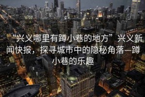 “興義哪里有蹲小巷的地方”興義新聞快報，探尋城市中的隱秘角落—蹲小巷的樂趣