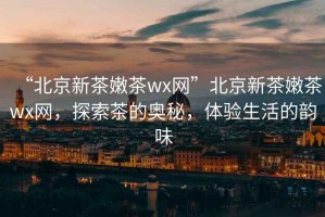 “北京新茶嫩茶wx網(wǎng)”北京新茶嫩茶wx網(wǎng)，探索茶的奧秘，體驗(yàn)生活的韻味