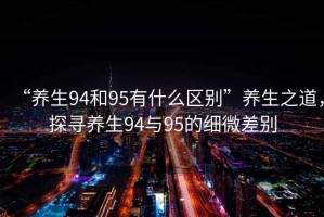 “養生94和95有什么區別”養生之道，探尋養生94與95的細微差別