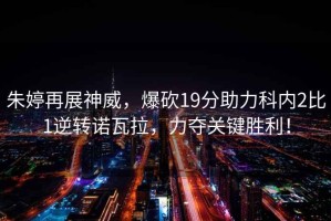 朱婷再展神威，爆砍19分助力科內2比1逆轉諾瓦拉，力奪關鍵勝利！