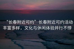 “長春附近可約”長春附近可約活動豐富多樣，文化與休閑體驗并行不悖