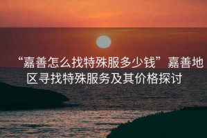 “嘉善怎么找特殊服多少錢”嘉善地區尋找特殊服務及其價格探討