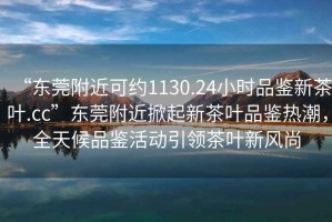 “東莞附近可約1130.24小時品鑒新茶葉.cc”東莞附近掀起新茶葉品鑒熱潮，全天候品鑒活動引領(lǐng)茶葉新風(fēng)尚