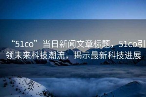 “51co”當(dāng)日新聞文章標(biāo)題，51co引領(lǐng)未來(lái)科技潮流，揭示最新科技進(jìn)展
