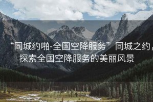 “同城約啪-全國空降服務(wù)”同城之約，探索全國空降服務(wù)的美麗風(fēng)景