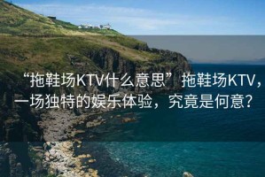 “拖鞋場KTV什么意思”拖鞋場KTV，一場獨特的娛樂體驗，究竟是何意？