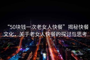 “50塊錢一次老女人快餐”揭秘快餐文化，關(guān)于老女人快餐的探討與思考
