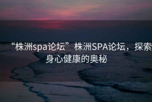 “株洲spa論壇”株洲SPA論壇，探索身心健康的奧秘