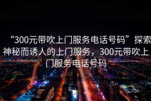 “300元帶吹上門服務電話號碼”探索神秘而誘人的上門服務，300元帶吹上門服務電話號碼