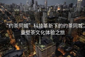 “約茶同城”科技革新下的約茶同城，重塑茶文化體驗之旅