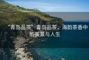 “青島品茶”青島品茶，海韻茶香中的美景與人生