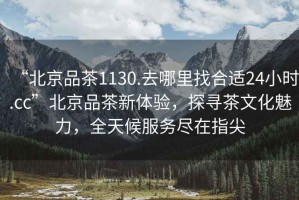 “北京品茶1130.去哪里找合適24小時.cc”北京品茶新體驗，探尋茶文化魅力，全天候服務(wù)盡在指尖