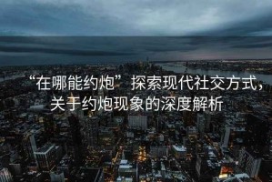 “在哪能約炮”探索現代社交方式，關于約炮現象的深度解析
