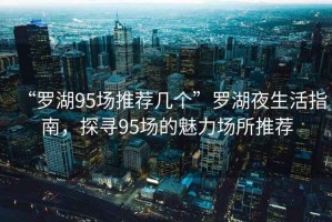 “羅湖95場推薦幾個”羅湖夜生活指南，探尋95場的魅力場所推薦