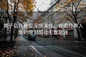 黃子弘凡肖俊深情演繹，合唱經典人魚的眼淚感動無數歌迷