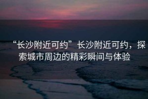 “長沙附近可約”長沙附近可約，探索城市周邊的精彩瞬間與體驗