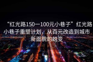 “紅光路150一100元小巷子”紅光路小巷子重塑計劃，從百元改造到城市新面貌的蛻變