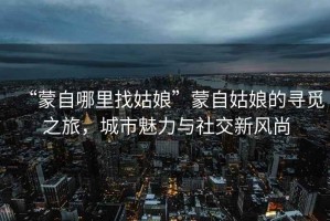 “蒙自哪里找姑娘”蒙自姑娘的尋覓之旅，城市魅力與社交新風尚