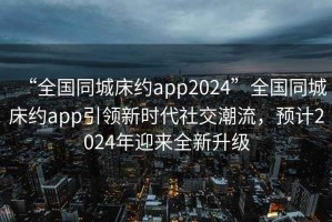 “全國同城床約app2024”全國同城床約app引領新時代社交潮流，預計2024年迎來全新升級