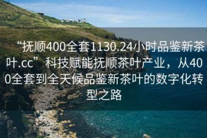 “撫順400全套1130.24小時品鑒新茶葉.cc”科技賦能撫順茶葉產(chǎn)業(yè)，從400全套到全天候品鑒新茶葉的數(shù)字化轉(zhuǎn)型之路