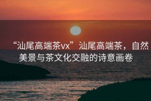 “汕尾高端茶vx”汕尾高端茶，自然美景與茶文化交融的詩意畫卷
