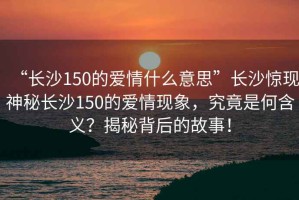 “長沙150的愛情什么意思”長沙驚現神秘長沙150的愛情現象，究竟是何含義？揭秘背后的故事！