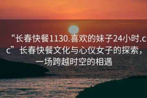 “長春快餐1130.喜歡的妹子24小時.cc”長春快餐文化與心儀女子的探索，一場跨越時空的相遇