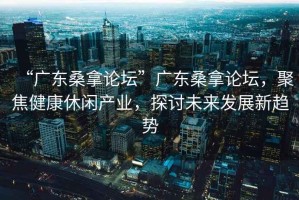 “廣東桑拿論壇”廣東桑拿論壇，聚焦健康休閑產業，探討未來發展新趨勢