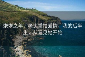 耄耋之年，老頭重拾愛情，我的后半生，從遇見她開始