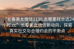 “長春美女微信1130.去哪里找合適24小時.cc”長春美女微信新動向，探索真實社交與合理約會的平衡點