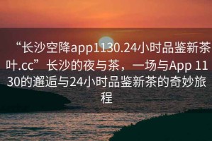 “長(zhǎng)沙空降app1130.24小時(shí)品鑒新茶葉.cc”長(zhǎng)沙的夜與茶，一場(chǎng)與App 1130的邂逅與24小時(shí)品鑒新茶的奇妙旅程