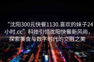 “沈陽300元快餐1130.喜歡的妹子24小時.cc”科技引領沈陽快餐新風尚，探索美食與數字時代的交融之美