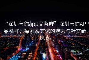 “深圳與你app品茶群”深圳與你APP品茶群，探索茶文化的魅力與社交新風尚