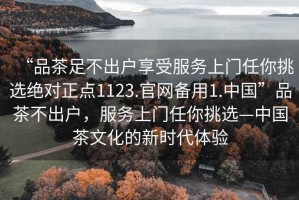 “品茶足不出戶享受服務上門任你挑選絕對正點1123.官網備用1.中國”品茶不出戶，服務上門任你挑選—中國茶文化的新時代體驗