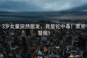 3歲女童突然脫發(fā)，竟是鉈中毒！家長警惕！