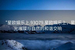 “星歐娛樂上.93O79.星歐娛樂上，星光璀璨與自然的和諧交響