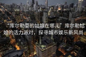 “庫爾勒耍的姑娘在哪兒”庫爾勒姑娘的活力派對，探尋城市娛樂新風尚