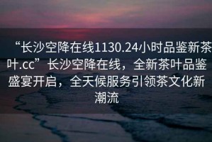 “長沙空降在線1130.24小時品鑒新茶葉.cc”長沙空降在線，全新茶葉品鑒盛宴開啟，全天候服務引領茶文化新潮流