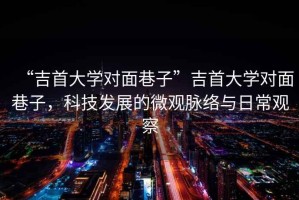 “吉首大學(xué)對(duì)面巷子”吉首大學(xué)對(duì)面巷子，科技發(fā)展的微觀脈絡(luò)與日常觀察