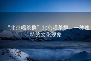 “北京喝茶群”北京喝茶群，一種獨特的文化現象