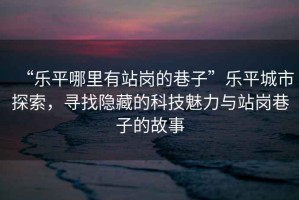 “樂平哪里有站崗的巷子”樂平城市探索，尋找隱藏的科技魅力與站崗巷子的故事