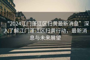 “2024江門蓬江區掃黃最新消息”深入了解江門蓬江區掃黃行動，最新消息與未來展望