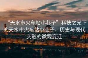 “天水市火車站小巷子”科技之光下的天水市火車站小巷子，歷史與現代交融的微觀變遷