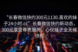 “長(zhǎng)春微信快約300元1130.喜歡的妹子24小時(shí).cc”長(zhǎng)春微信快約新動(dòng)態(tài)，300元享受尊貴服務(wù)，心儀妹子全天候待約