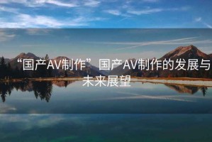 “國產(chǎn)AV制作”國產(chǎn)AV制作的發(fā)展與未來展望