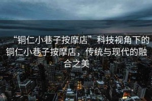 “銅仁小巷子按摩店”科技視角下的銅仁小巷子按摩店，傳統與現代的融合之美